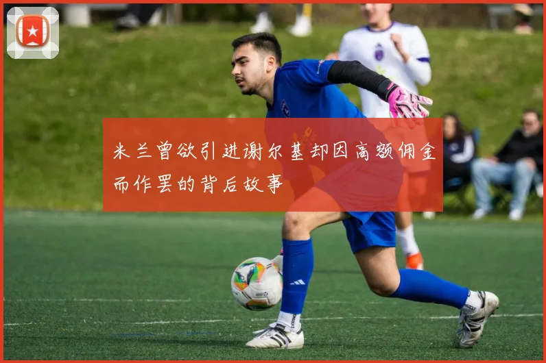 米兰曾欲引进谢尔基却因高额佣金而作罢的背后故事