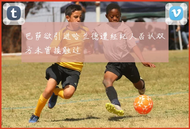 巴萨欲引进哈兰德遭经纪人否认双方未曾接触过