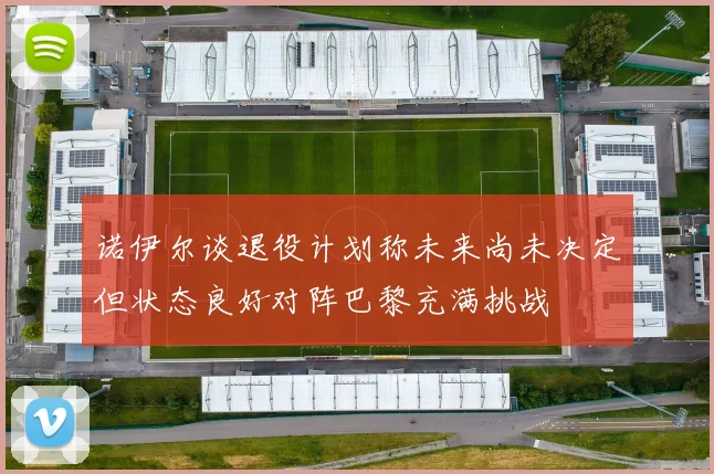 诺伊尔谈退役计划称未来尚未决定但状态良好对阵巴黎充满挑战