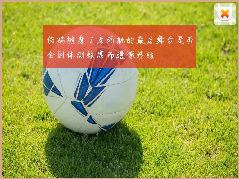 伤病缠身丁彦雨航的最后舞台是否会因体测缺席而遗憾终结
