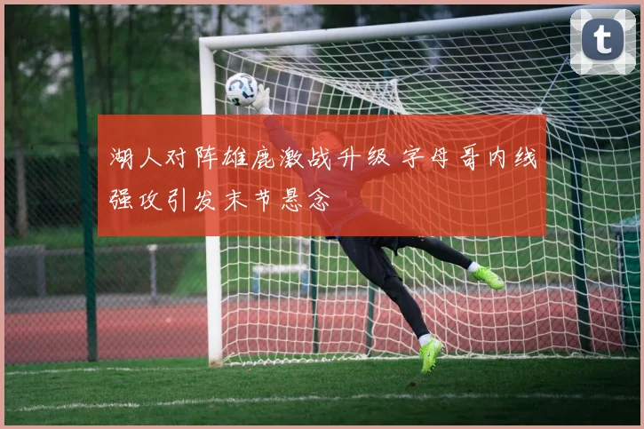湖人对阵雄鹿激战升级 字母哥内线强攻引发末节悬念