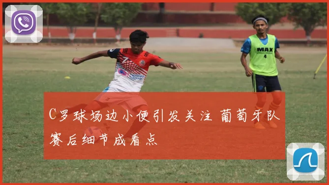 C罗球场边小便引发关注 葡萄牙队赛后细节成看点