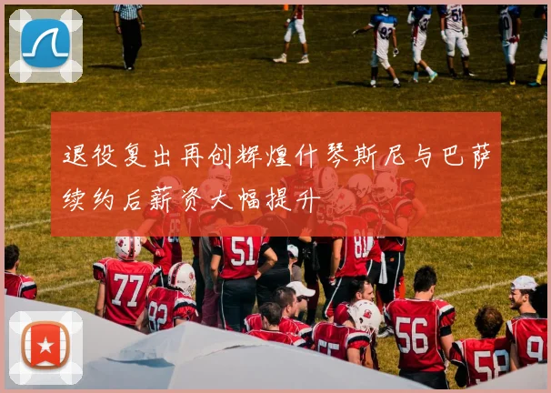 退役复出再创辉煌什琴斯尼与巴萨续约后薪资大幅提升