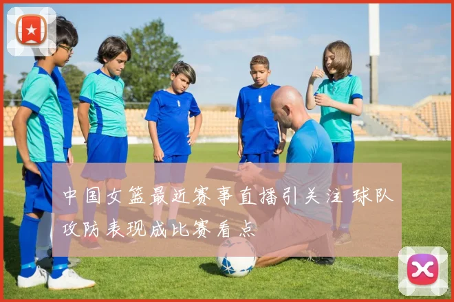 中国女篮最近赛事直播引关注 球队攻防表现成比赛看点