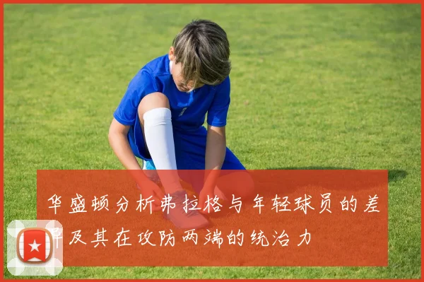 华盛顿分析弗拉格与年轻球员的差异及其在攻防两端的统治力