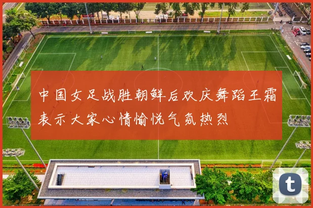 中国女足战胜朝鲜后欢庆舞蹈王霜表示大家心情愉悦气氛热烈