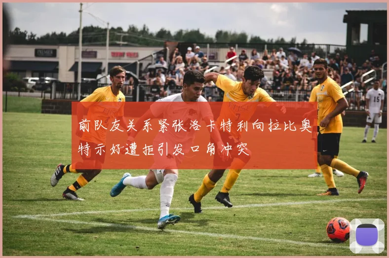 前队友关系紧张洛卡特利向拉比奥特示好遭拒引发口角冲突